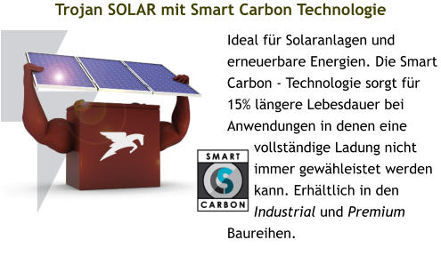 Trojan SOLAR mit Smart Carbon Technologie Ideal für Solaranlagen und erneuerbare Energien. Die Smart Carbon - Technologie sorgt für 15% längere Lebesdauer bei Anwendungen in denen eine vollständige Ladung nicht immer gewähleistet werden kann. Erhältlich in den Industrial und Premium Baureihen.