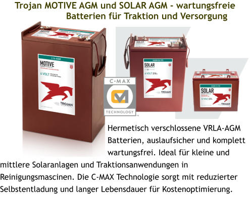 Trojan MOTIVE AGM und SOLAR AGM - wartungsfreie Batterien für Traktion und Versorgung Hermetisch verschlossene VRLA-AGM Batterien, auslaufsicher und komplett wartungsfrei. Ideal für kleine und mittlere Solaranlagen und Traktionsanwendungen in Reinigungsmascinen. Die C-MAX Technologie sorgt mit reduzierter Selbstentladung und langer Lebensdauer für Kostenoptimierung.