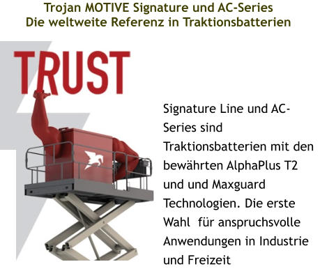 Trojan MOTIVE Signature und AC-Series Die weltweite Referenz in Traktionsbatterien  Signature Line und AC-Series sind Traktionsbatterien mit den bewährten AlphaPlus T2 und und Maxguard Technologien. Die erste Wahl  für anspruchsvolle Anwendungen in Industrie und Freizeit