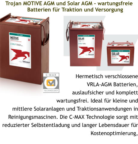 Trojan MOTIVE AGM und Solar AGM - wartungsfreie Batterien für Traktion und Versorgung Hermetisch verschlossene VRLA-AGM Batterien, auslaufsicher und komplett wartungsfrei. Ideal für kleine und mittlere Solaranlagen und Traktionsanwendungen in Reinigungsmascinen. Die C-MAX Technologie sorgt mit reduzierter Selbstentladung und langer Lebensdauer für Kostenoptimierung,