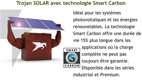 Trojan SOLAR avec technologie Smart Carbon Idéal pour les systèmes photovoltaïques et les énergies renouvelables. La technologie Smart Carbon offre une durée de vie 15% plus longue dans les applications où la charge complète ne peut pas toujours être garantie. Disponible dans les séries Industrial et Premium.