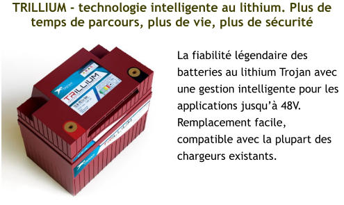 TRILLIUM - technologie intelligente au lithium. Plus de temps de parcours, plus de vie, plus de sécurité La fiabilité légendaire des batteries au lithium Trojan avec une gestion intelligente pour les applications jusqu’à 48V. Remplacement facile, compatible avec la plupart des chargeurs existants.