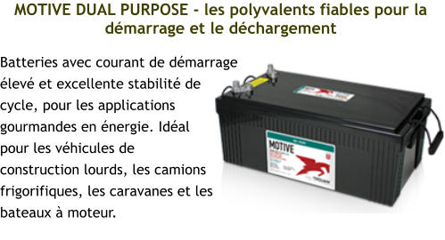 MOTIVE DUAL PURPOSE - les polyvalents fiables pour la démarrage et le déchargement Batteries avec courant de démarrage élevé et excellente stabilité de cycle, pour les applications gourmandes en énergie. Idéal pour les véhicules de construction lourds, les camions frigorifiques, les caravanes et les bateaux à moteur.