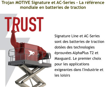 Trojan MOTIVE Signature et AC-Series - La référence mondiale en batteries de traction Signature Line et AC-Series sont des batteries de traction dotées des technologies éprouvées AlphaPlus T2 et Maxguard. Le premier choix pour les applications exigeantes dans l'industrie et les loisirs