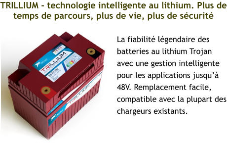 TRILLIUM - technologie intelligente au lithium. Plus de temps de parcours, plus de vie, plus de sécurité La fiabilité légendaire des batteries au lithium Trojan avec une gestion intelligente pour les applications jusqu’à 48V. Remplacement facile, compatible avec la plupart des chargeurs existants.