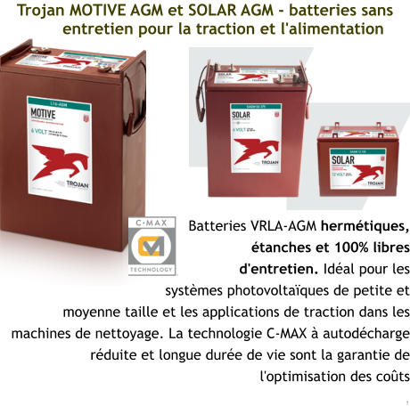 Trojan MOTIVE AGM et SOLAR AGM - batteries sans entretien pour la traction et l'alimentation Batteries VRLA-AGM hermétiques, étanches et 100% libres d'entretien. Idéal pour les systèmes photovoltaïques de petite et moyenne taille et les applications de traction dans les machines de nettoyage. La technologie C-MAX à autodécharge réduite et longue durée de vie sont la garantie de l'optimisation des coûts ,