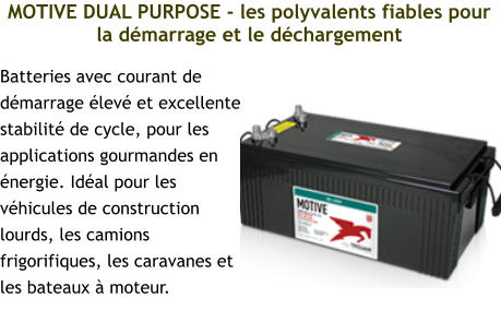 MOTIVE DUAL PURPOSE - les polyvalents fiables pour la démarrage et le déchargement Batteries avec courant de démarrage élevé et excellente stabilité de cycle, pour les applications gourmandes en énergie. Idéal pour les véhicules de construction lourds, les camions frigorifiques, les caravanes et les bateaux à moteur.