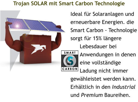 Trojan SOLAR mit Smart Carbon Technologie Ideal für Solaranlagen und erneuerbare Energien. die Smart Carbon - Technologie sorgt für 15% längere Lebesdauer bei Anwendungen in denen eine vollständige Ladung nicht immer gewähleistet werden kann. Erhältlich in den Industrial und Premium Baureihen.